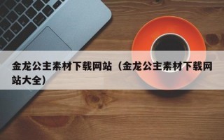 浚县金龙公主素材下载网站（金龙公主素材下载网站大全）