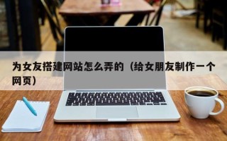 浚县为女友搭建网站怎么弄的（给女朋友制作一个网页）